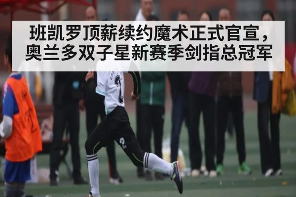 班凯罗顶薪续约魔术正式官宣，奥兰多双子星新赛季剑指总冠军
