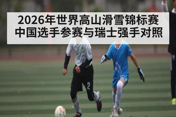 2026年世界高山滑雪锦标赛中国选手参赛与瑞士强手对照