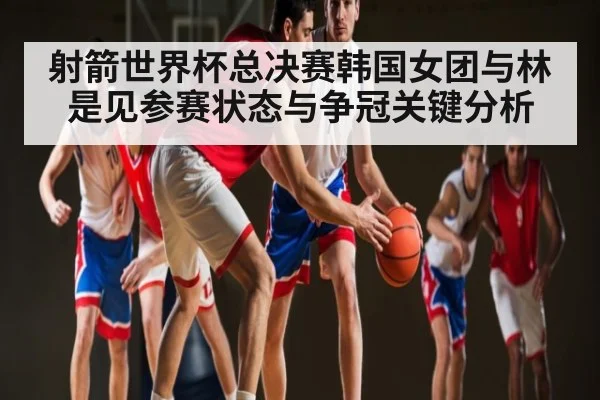 射箭世界杯总决赛韩国女团与林是见参赛状态与争冠关键分析