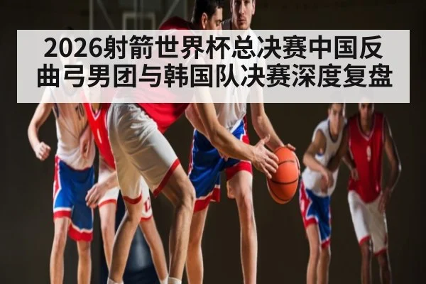 2026射箭世界杯总决赛中国反曲弓男团与韩国队决赛深度复盘