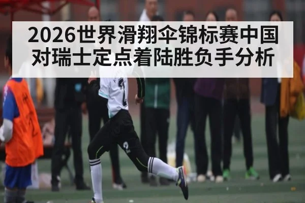 2026世界滑翔伞锦标赛中国对瑞士定点着陆胜负手分析